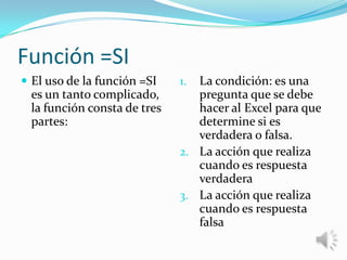 Función =SI
 El uso de la función =SI

es un tanto complicado,
la función consta de tres
partes:

La condición: es una
pregunta que se debe
hacer al Excel para que
determine si es
verdadera o falsa.
2. La acción que realiza
cuando es respuesta
verdadera
3. La acción que realiza
cuando es respuesta
falsa
1.

 