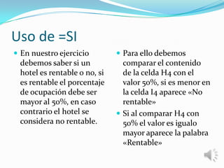 Uso de =SI
 En nuestro ejercicio

debemos saber si un
hotel es rentable o no, si
es rentable el porcentaje
de ocupación debe ser
mayor al 50%, en caso
contrario el hotel se
considera no rentable.

 Para ello debemos

comparar el contenido
de la celda H4 con el
valor 50%, si es menor en
la celda I4 aparece «No
rentable»
 Si al comparar H4 con
50% el valor es igualo
mayor aparece la palabra
«Rentable»

 