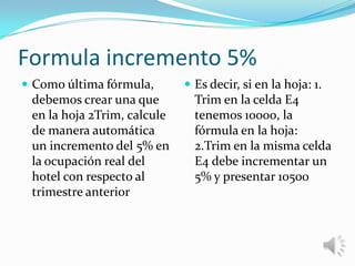 Formula incremento 5%
 Como última fórmula,

debemos crear una que
en la hoja 2Trim, calcule
de manera automática
un incremento del 5% en
la ocupación real del
hotel con respecto al
trimestre anterior

 Es decir, si en la hoja: 1.

Trim en la celda E4
tenemos 10000, la
fórmula en la hoja:
2.Trim en la misma celda
E4 debe incrementar un
5% y presentar 10500

 
