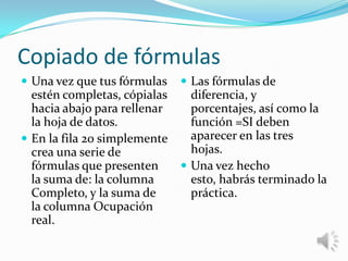 Copiado de fórmulas
 Una vez que tus fórmulas

 Las fórmulas de

estén completas, cópialas
hacia abajo para rellenar
la hoja de datos.
 En la fila 20 simplemente
crea una serie de
fórmulas que presenten
la suma de: la columna
Completo, y la suma de
la columna Ocupación
real.

diferencia, y
porcentajes, así como la
función =SI deben
aparecer en las tres
hojas.
 Una vez hecho
esto, habrás terminado la
práctica.

 