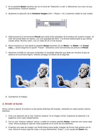 3. En la pestaña Rutas hacemos clic en el icono de "Selección a ruta" y obtenemos una ruta a la que
denominamos "Exterior estatua".
4. Quitamos la selección de la Ventana imagen (Ctrl + Mayús + A) y hacemos visible la ruta creada.

5. Seleccionamos la herramienta Pincel para darle brillo alrededor de la estatua de nuestra imagen. El
color del pincel debe ser blanco, con una opacidad del 50%. Y la brocha selecionada la que hemos
creado antes "Brocha rutas", con un radio de 25 y 0 de dureza.
6. Ahora trazamos la ruta desde la pestaña Rutas haciendo clic en Menú --> Editar --> Trazar
ruta..., donde elegimos la opción "Trazar". Utilizamos como herramienta de pintura el Pincel.
7. Hacemos invisible la ruta para comprobar el resultado obtenido que debe ser cercano al que se
observa en la primera figura. Intenta conseguir el efecto de la segunda.

8. Guardamos el trabajo.

2. Dividir el borde
Ahora vamos a aplicar el contorno a dos partes distintas del trazado, utilizando en cada ocasión colores
distintos.
1. Crea una selección de la ruta "exterior estatua" en la imagen inicial. Copiamos la selección y la
pegamos como capa independiente.
2. Con la ruta "exterior estatua" activa y visible en nuestra pestaña Rutas, creamos una nueva capa
rutas. Ahora protege la capa de rutas pulsando en el icono de los eslabones.
3. Creamos una capa de imagen con fondo blanco para poder trabajar de forma más precisa con la
ruta. Activa la nueva capa de rutas, a la que llamaremos "brazo", y con ayuda del Zoom nos

 