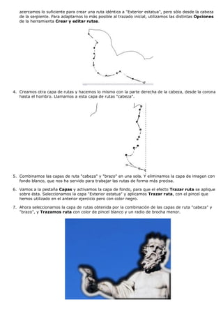 acercamos lo suficiente para crear una ruta idéntica a "Exterior estatua", pero sólo desde la cabeza
de la serpiente. Para adaptarnos lo más posible al trazado inicial, utilizamos las distintas Opciones
de la herramienta Crear y editar rutas.

4. Creamos otra capa de rutas y hacemos lo mismo con la parte derecha de la cabeza, desde la corona
hasta el hombro. Llamamos a esta capa de rutas "cabeza".

5. Combinamos las capas de ruta "cabeza" y "brazo" en una sola. Y eliminamos la capa de imagen con
fondo blanco, que nos ha servido para trabajar las rutas de forma más precisa.
6. Vamos a la pestaña Capas y activamos la capa de fondo, para que el efecto Trazar ruta se aplique
sobre ésta. Seleccionamos la capa "Exterior estatua" y aplicamos Trazar ruta, con el pincel que
hemos utilizado en el anterior ejercicio pero con color negro.
7. Ahora seleccionamos la capa de rutas obtenida por la combinación de las capas de ruta "cabeza" y
"brazo", y Trazamos ruta con color de pincel blanco y un radio de brocha menor.

 