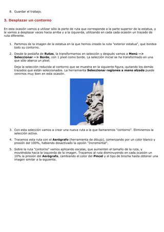 8. Guardar el trabajo.

3. Desplazar un contorno
En esta ocasión vamos a utilizar sólo la parte de ruta que corresponde a la parte superior de la estatua, y
la vamos a desplazar veces hacia arriba y a la izquierda, utilizando en cada cada ocasión un trazado de
ruta diferente.
1. Partimos de la imagen de la estatua en la que hemos creado la ruta "exterior estatua", que bordea
todo su contorno.
2. Desde la pestaña de Rutas, la transformamos en selección y después vamos a Menú -->
Seleccionar --> Borde, con 1 píxel como borde. La selección inicial se ha transformado en una
que sólo abarca un píxel.
Deja la selección reducida al contorno que se muestra en la siguiente figura, quitando los demás
trazados que están seleccionados. La herramienta Seleccionar regiones a mano alzada puede
venirnos muy bien en esta ocasión.

3. Con esta selección vamos a crear una nueva ruta a la que llamaremos "contorno". Eliminemos la
selección activa.
4. Tracemos esta ruta con el Aerógrafo (herramienta de dibujo), comenzando por un color blanco y
presión del 100%, habiendo desactivado la opción "Incremental".
5. Sobre la ruta "contorno" vamos aplicando escalas, que aumenten el tamaño de la ruta, y
moviéndola hacia la izquierda de la imagen. Trazamos al ruta disminuyendo en cada ocasión un
10% la presión del Aerógrafo, cambiando el color del Pincel y el tipo de brocha hasta obtener una
imagen similar a la siguiente.

 
