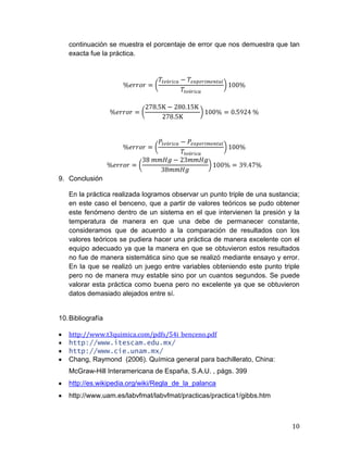 continuación se muestra el porcentaje de error que nos demuestra que tan
exacta fue la práctica.

9. Conclusión
En la práctica realizada logramos observar un punto triple de una sustancia;
en este caso el benceno, que a partir de valores teóricos se pudo obtener
este fenómeno dentro de un sistema en el que intervienen la presión y la
temperatura de manera en que una debe de permanecer constante,
consideramos que de acuerdo a la comparación de resultados con los
valores teóricos se pudiera hacer una práctica de manera excelente con el
equipo adecuado ya que la manera en que se obtuvieron estos resultados
no fue de manera sistemática sino que se realizó mediante ensayo y error.
En la que se realizó un juego entre variables obteniendo este punto triple
pero no de manera muy estable sino por un cuantos segundos. Se puede
valorar esta práctica como buena pero no excelente ya que se obtuvieron
datos demasiado alejados entre sí.

10. Bibliografía
http://www.t3quimica.com/pdfs/54i_benceno.pdf
http://www.itescam.edu.mx/
http://www.cie.unam.mx/
Chang, Raymond (2006). Química general para bachillerato, China:
McGraw-Hill Interamericana de España, S.A.U. , págs. 399
http://es.wikipedia.org/wiki/Regla_de_la_palanca
http://www.uam.es/labvfmat/labvfmat/practicas/practica1/gibbs.htm

10

 