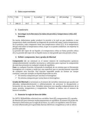 5. Datos experimentales
T (ºC) T (K)
7

280.15

59.7

3.5

56.2

562

23

6. Cuestionario
1. Investigar en la literatura los datos de presión y temperatura crítica del
benceno
En teoría, deberíamos poder predecir la presión a la cual un gas condensa a una
temperatura dada consultando un diagrama de presión del vapor contra temperatura.
En la práctica, cada compuesto tiene una temperatura crítica ( ). Si la temperatura
del gas está sobre la temperatura crítica, el gas no se puede condensar, sin importar la
presión aplicada.
La presión del vapor de un líquido a la temperatura crítica se llama presión crítica
( ). La presión del vapor de un líquido nunca es más grande que esta presión crítica.
2. Definir: componente, fase y grados de libertad
Componente (de un sistema): es el menor número de constituyentes químicos
independientemente variables necesarios y suficientes para expresar la composición
de cada fase presente en cualquier estado de equilibrio.
Fase: es cualquier fracción, incluyendo la totalidad, de un sistema que es físicamente
homogéneo en si mismo y unido por una superficie que es mecánicamente separable
de cualquier otra fracción. Una fracción separable puede no formar un cuerpo
continuo, como por ejemplo un líquido dispersado en otro.
 Un sistema compuesto por una fase es homogéneo
 Un sistema compuesto por varias fases es heterogéneo
Grados de libertad (o varianza): es el número de variables intensivas que pueden ser
alteradas independientemente y arbitrariamente sin provocar la desaparición o
formación de una nueva fase. Variables intensivas son aquellas independientes de la
masa: presión, temperatura y composición. También se define con el número de
factores variables.
3. Enunciar la regla de fases de Gibbs
En 1875 J. WillaidGibbs relacionó tres variables: fases (P), componentes (C), y grados
de libertas (F) para sistemas multicomponentes en equilibrio. El número de grados de
libertad se determina por la regla de las fases, si y solo si el equilibrio entre las fases
no está influenciado por la gravedad, fuerzas eléctricas o magnéticas y solo se afecta

7

 