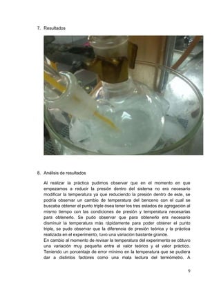 7. Resultados

8. Análisis de resultados
Al realizar la práctica pudimos observar que en el momento en que
empezamos a reducir la presión dentro del sistema no era necesario
modificar la temperatura ya que reduciendo la presión dentro de este, se
podría observar un cambio de temperatura del benceno con el cual se
buscaba obtener el punto triple ósea tener los tres estados de agregación al
mismo tiempo con las condiciones de presión y temperatura necesarias
para obtenerlo. Se pudo observar que para obtenerlo era necesario
disminuir la temperatura más rápidamente para poder obtener el punto
triple, se pudo observar que la diferencia de presión teórica y la práctica
realizada en el experimento, tuvo una variación bastante grande.
En cambio al momento de revisar la temperatura del experimento se obtuvo
una variación muy pequeña entre el valor teórico y el valor práctico.
Teniendo un porcentaje de error mínimo en la temperatura que se pudiera
dar a distintos factores como una mala lectura del termómetro. A
9

 