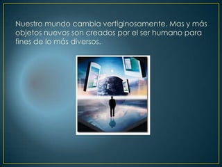 Nuestro mundo cambia vertiginosamente. Mas y más
objetos nuevos son creados por el ser humano para
fines de lo más diversos.
 
