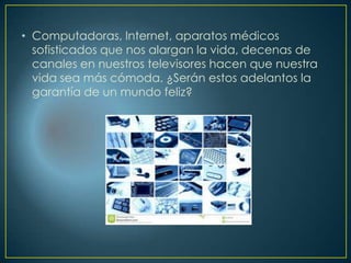 • Computadoras, Internet, aparatos médicos
sofisticados que nos alargan la vida, decenas de
canales en nuestros televisores hacen que nuestra
vida sea más cómoda. ¿Serán estos adelantos la
garantía de un mundo feliz?
 