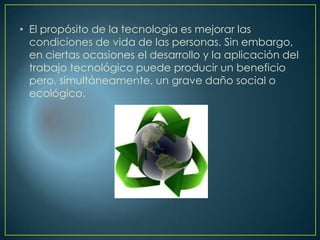 • El propósito de la tecnología es mejorar las
condiciones de vida de las personas. Sin embargo,
en ciertas ocasiones el desarrollo y la aplicación del
trabajo tecnológico puede producir un beneficio
pero, simultáneamente, un grave daño social o
ecológico.
 