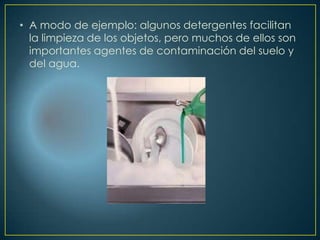 • A modo de ejemplo: algunos detergentes facilitan
la limpieza de los objetos, pero muchos de ellos son
importantes agentes de contaminación del suelo y
del agua.
 