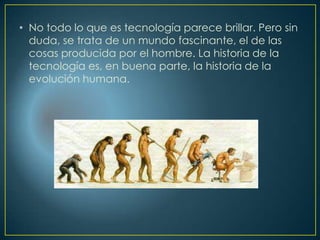 • No todo lo que es tecnología parece brillar. Pero sin
duda, se trata de un mundo fascinante, el de las
cosas producida por el hombre. La historia de la
tecnología es, en buena parte, la historia de la
evolución humana.
 