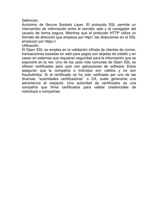 Definición.
Acrónimo de Secure Sockets Layer. El protocolo SSL permite un
intercambio de información entre el servidor web y el navegador del
usuario de forma segura. Mientras que el protocolo HTTP utiliza un
formato de dirección que empieza por http//, las direcciones en el SSL
empiezan por https://.
Utilización.
El Open SSL se emplea en la validación cifrada de clientes de correo,
transacciones basadas en web para pagos con tarjetas de crédito y en
casos en sistemas que requieran seguridad para la información que se
expondrá en la red. Uno de los usos más comunes de Open SSL es
ofrecer certificados para usar con aplicaciones de software. Estos
aseguran que la compañía o individuo son validos y no son
fraudulentos. Si el certificado no ha sido verificado por uno de las
diversas ‘‘autoridades certificadoras’’ o CA, suele generarse una
advertencia al respecto. Una autoridad de certificados es una
compañía que firma certificados para validar credenciales de
individuos o compañías.
 
