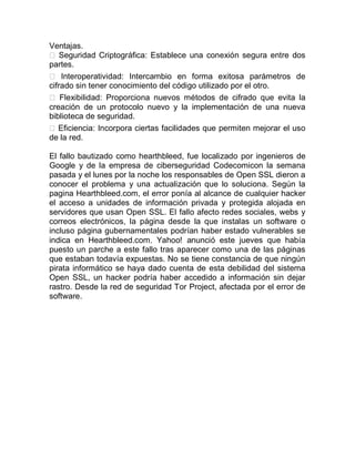 Ventajas.
 Seguridad Criptográfica: Establece una conexión segura entre dos
partes.
 Interoperatividad: Intercambio en forma exitosa parámetros de
cifrado sin tener conocimiento del código utilizado por el otro.
 Flexibilidad: Proporciona nuevos métodos de cifrado que evita la
creación de un protocolo nuevo y la implementación de una nueva
biblioteca de seguridad.
Eficiencia: Incorpora ciertas facilidades que permiten mejorar el uso
de la red.
El fallo bautizado como hearthbleed, fue localizado por ingenieros de
Google y de la empresa de ciberseguridad Codecomicon la semana
pasada y el lunes por la noche los responsables de Open SSL dieron a
conocer el problema y una actualización que lo soluciona. Según la
pagina Hearthbleed.com, el error ponía al alcance de cualquier hacker
el acceso a unidades de información privada y protegida alojada en
servidores que usan Open SSL. El fallo afecto redes sociales, webs y
correos electrónicos, la página desde la que instalas un software o
incluso página gubernamentales podrían haber estado vulnerables se
indica en Hearthbleed.com. Yahoo! anunció este jueves que había
puesto un parche a este fallo tras aparecer como una de las páginas
que estaban todavía expuestas. No se tiene constancia de que ningún
pirata informático se haya dado cuenta de esta debilidad del sistema
Open SSL, un hacker podría haber accedido a información sin dejar
rastro. Desde la red de seguridad Tor Project, afectada por el error de
software.
 