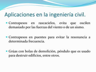 Aplicaciones en la ingeniería civil.
 Contrapesos en rascacielos, evita que oscilen
demasiado por las fuerzas del viento o de un sismo.
 Contrapesos en puentes para evitar la resonancia a
determinada frecuencia.
 Grúas con bolas de demolición, péndulo que es usado
para destruir edificios, entre otros.
 