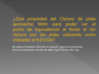 Se utiliza el indicador K2CrO4 en solucion, que en el punto final 
forma el compuesto cromato de plata (AgCrO2) de color rojo. 
 