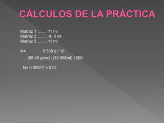 Matraz 1 ……. 11 ml 
Matraz 2 ……. 10.9 ml 
Matraz 3 ……. 11 ml 
N= 0.588 g / 10 
(58.45 g/mol) (10.966ml) 1000 
N= 0.00917 = 0.01 
 