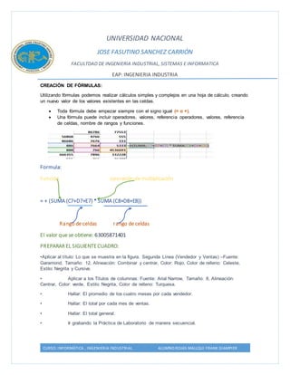 UNIVERSIDAD NACIONAL 
JOSE FASUTINO SANCHEZ CARRIÓN 
FACULTDAD DE INGENIERIA INDUSTRIAL, SISTEMAS E INFORMATICA 
EAP: INGENIERIA INDUSTRIA 
CREACIÓN DE FÓRMULAS: 
Utilizando fórmulas podemos realizar cálculos simples y complejos en una hoja de cálculo, creando 
un nuevo valor de los valores existentes en las celdas. 
 Toda fórmula debe empezar siempre con el signo igual (= o +). 
 Una fórmula puede incluir operadores, valores, referencia operadores, valores, referencia 
de celdas, nombre de rangos y funciones. 
Formula: 
Función operación de multiplicación 
= + (SUMA (C7+D7+E7) * SUMA (C8+D8+E8)) 
Rango de celdas rango de celdas 
El valor que se obtiene: 63005871401 
PREPARAR EL SIGUIENTE CUADRO: 
•Aplicar al título: Lo que se muestra en la figura. Segunda Línea (Vendedor y Ventas) –Fuente: 
Garamond, Tamaño: 12, Alineación: Combinar y centrar, Color: Rojo, Color de relleno: Celeste, 
Estilo: Negrita y Cursiva. 
• Aplicar a los Títulos de columnas: Fuente: Arial Narrow, Tamaño: 8, Alineación: 
Centrar, Color: verde, Estilo: Negrita, Color de relleno: Turquesa. 
• Hallar: El promedio de los cuatro meses por cada vendedor. 
• Hallar: El total por cada mes de ventas. 
• Hallar: El total general. 
• Ir grabando la Práctica de Laboratorio de manera secuencial. 
CURSO: INFORMÁTICA , INGENIERIA INDUSTRIAL ALUMNO:ROJAS MALLQUI FRANK GIAMPIER 
 