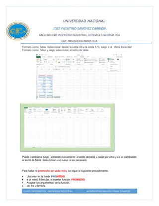 UNIVERSIDAD NACIONAL 
JOSE FASUTINO SANCHEZ CARRIÓN 
FACULTDAD DE INGENIERIA INDUSTRIAL, SISTEMAS E INFORMATICA 
EAP: INGENIERIA INDUSTRIA 
Formato como Tabla: Seleccionar desde la celda A5 a la celda A16, luego ir al Menú Inicio-Dar 
Formato como Tabla y luego seleccionar el estilo de tabla. 
Puede cambiarse luego, entrando nuevamente al estilo de tabla y pasar por ellos y se va cambiando 
el estilo de tabla. Seleccionar uno nuevo si es necesario. 
Para hallar el promedio de cada mes, se sigue el siguiente procedimiento: 
 Ubicarse en la celda PROMEDIO 
 Ir al menú Fórmulas e insertar función PROMEDIO. 
 Aceptar los argumentos de la función. 
 de los clientes. 
CURSO: INFORMÁTICA , INGENIERIA INDUSTRIAL ALUMNO:ROJAS MALLQUI FRANK GIAMPIER 
 