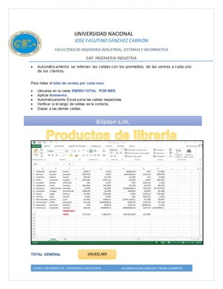 UNIVERSIDAD NACIONAL 
JOSE FASUTINO SANCHEZ CARRIÓN 
FACULTDAD DE INGENIERIA INDUSTRIAL, SISTEMAS E INFORMATICA 
EAP: INGENIERIA INDUSTRIA 
 Automáticamente se rellenan las celdas con los promedios de las ventas a cada uno 
de los clientes. 
Para hallar el total de ventas por cada mes: 
 Ubicarse en la celda ENERO-TOTAL POR MES. 
 Aplicar Autosuma. 
 Automáticamente Excel suma las celdas respectivas 
 Verificar si el rango de celdas es la correcta. 
 Copiar a las demás celdas. 
TOTAL GENERAL 
Kripton s.rls. 
169,832,469 
CURSO: INFORMÁTICA , INGENIERIA INDUSTRIAL ALUMNO:ROJAS MALLQUI FRANK GIAMPIER 
 