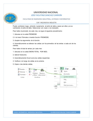 UNIVERSIDAD NACIONAL 
JOSE FASUTINO SANCHEZ CARRIÓN 
FACULTDAD DE INGENIERIA INDUSTRIAL, SISTEMAS E INFORMATICA 
EAP: INGENIERIA INDUSTRI 
Puede cambiarse luego, entrando nuevamente al estilo de tabla y pasar por ellos y se va 
cambiando el estilo de tabla. Seleccionar uno nuevo si es necesario. 
Para hallar el promedio de cada mes, se sigue el siguiente procedimiento: 
1. Ubicarse en la celda PROMEDIO 
2. Ir al menú Fórmulas e insertar función PROMEDIO. 
3. Aceptar los argumentos de la función. 
4. Automáticamente se rellenan las celdas con los promedios de las ventas a cada uno de los 
clientes. 
Para hallar el total de ventas por cada mes: 
1. Ubicarse en la celda ENERO-TOTAL POR MES. 
2. Aplicar Autosuma. 
3. Automáticamente Excel suma las celdas respectivas 
4. Verificar si el rango de celdas es la correcta. 
5. Copiar a las demás celdas. 
CURSO: INFORMÁTICA , INGENIERIA INDUSTRIAL ALUMNO:ROJAS MALLQUI FRANK GIAMPIER 
 