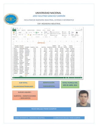 UNIVERSIDAD NACIONAL 
JOSE FASUTINO SANCHEZ CARRIÓN 
FACULTDAD DE INGENIERIA INDUSTRIAL, SISTEMAS E INFORMATICA 
EAP: INGENIERIA INDUSTRIAL 
SUB TOTAL: 
SUBTOTAL: 
SALARIO X DIAS TRAB 
SALARIOXDIASTRABAJADO 
S 
BONIFICACIÓN: 
%DELSUBTOTAL 
TOTAL PLANILLA DEL 
MES DE ABRIL 2014 
SUELDO LIQUIDO : 
SUBTOTAL + BONIFICACIONES 
– DESCUENTOS 
ROJAS MALLQUI FRANK GIAMPIER 
CURSO: INFORMÁTICA , INGENIERIA INDUSTRIAL ALUMNO:ROJAS MALLQUI FRANK GIAMPIER 
