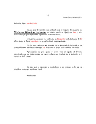 1 
Durango, Dgo a 05 de Junio del 2014 
Estimado Sr(a): José Everardo 
Sírvase este documento para notificarle que en vísperas de realizarse los 
XI Juegos Olímpicos Nacionales en México, donde su Hija(o) con Juan a sido 
seleccionada(o) para representar dignamente a nuestro estado. 
El Deporte practicado por su Hijo(a) es Basquetbol en la Categoría de 19 
años, siendo la Rama Masculino, en la cual realizará su competencia. 
Por lo tanto, nosotros nos veremos en la necesidad de informarle a los 
correspondientes maestros del Grupo 2A, en el cual su hijo(a) está tomando sus clases. 
Agradecemos su gran aporte y apoyo para el impulso al deporte, 
permitiendo que su hijo(a) realice sus mayor esfuerzo en beneficio de la institución y el 
deporte a nivel estatal. 
Sin más por el momento y poniéndome a sus ordenes en lo que se 
considere pertinente, quedo de Usted. 
Atentamente. 
 