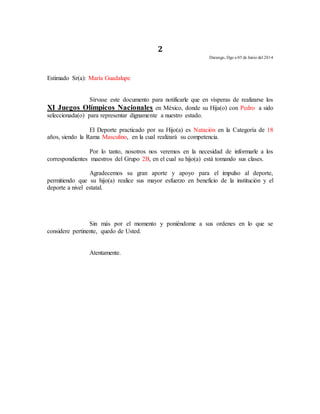 2 
Durango, Dgo a 05 de Junio del 2014 
Estimado Sr(a): María Guadalupe 
Sírvase este documento para notificarle que en vísperas de realizarse los 
XI Juegos Olímpicos Nacionales en México, donde su Hija(o) con Pedro a sido 
seleccionada(o) para representar dignamente a nuestro estado. 
El Deporte practicado por su Hijo(a) es Natación en la Categoría de 18 
años, siendo la Rama Masculino, en la cual realizará su competencia. 
Por lo tanto, nosotros nos veremos en la necesidad de informarle a los 
correspondientes maestros del Grupo 2B, en el cual su hijo(a) está tomando sus clases. 
Agradecemos su gran aporte y apoyo para el impulso al deporte, 
permitiendo que su hijo(a) realice sus mayor esfuerzo en beneficio de la institución y el 
deporte a nivel estatal. 
Sin más por el momento y poniéndome a sus ordenes en lo que se 
considere pertinente, quedo de Usted. 
Atentamente. 
 
