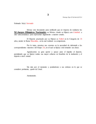 3 
Durango, Dgo a 05 de Junio del 2014 
Estimado Sr(a): Servando 
Sírvase este documento para notificarle que en vísperas de realizarse los 
XI Juegos Olímpicos Nacionales en México, donde su Hija(o) con Cristóbal a 
sido seleccionada(o) para representar dignamente a nuestro estado. 
El Deporte practicado por su Hijo(a) es Futbol en la Categoría de 18 
años, siendo la Rama Masculino, en la cual realizará su competencia. 
Por lo tanto, nosotros nos veremos en la necesidad de informarle a los 
correspondientes maestros del Grupo 2A, en el cual su hijo(a) está tomando sus clases. 
Agradecemos su gran aporte y apoyo para el impulso al deporte, 
permitiendo que su hijo(a) realice sus mayor esfuerzo en beneficio de la institución y el 
deporte a nivel estatal. 
Sin más por el momento y poniéndome a sus ordenes en lo que se 
considere pertinente, quedo de Usted. 
Atentamente. 
 