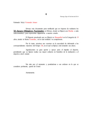4 
Durango, Dgo a 05 de Junio del 2014 
Estimado Sr(a): Fernando Arturo 
Sírvase este documento para notificarle que en vísperas de realizarse los 
XI Juegos Olímpicos Nacionales en México, donde su Hija(o) con Martha a sido 
seleccionada(o) para representar dignamente a nuestro estado. 
El Deporte practicado por su Hijo(a) es Basquetbol en la Categoría de 19 
años, siendo la Rama Femenino, en la cual realizará su competencia. 
Por lo tanto, nosotros nos veremos en la necesidad de informarle a los 
correspondientes maestros del Grupo 2B, en el cual su hijo(a) está tomando sus clases. 
Agradecemos su gran aporte y apoyo para el impulso al deporte, 
permitiendo que su hijo(a) realice sus mayor esfuerzo en beneficio de la institución y el 
deporte a nivel estatal. 
Sin más por el momento y poniéndome a sus ordenes en lo que se 
considere pertinente, quedo de Usted. 
Atentamente. 
 