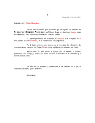 5 
Durango, Dgo a 05 de Junio del 2014 
Estimado Sr(a): María Magdalena 
Sírvase este documento para notificarle que en vísperas de realizarse los 
XI Juegos Olímpicos Nacionales en México, donde su Hija(o) con Sandra a sido 
seleccionada(o) para representar dignamente a nuestro estado. 
El Deporte practicado por su Hijo(a) es Natación en la Categoría de 20 
años, siendo la Rama Femenino, en la cual realizará su competencia. 
Por lo tanto, nosotros nos veremos en la necesidad de informarle a los 
correspondientes maestros del Grupo 2G, en el cual su hijo(a) está tomando sus clases. 
Agradecemos su gran aporte y apoyo para el impulso al deporte, 
permitiendo que su hijo(a) realice sus mayor esfuerzo en beneficio de la institución y el 
deporte a nivel estatal. 
Sin más por el momento y poniéndome a sus ordenes en lo que se 
considere pertinente, quedo de Usted. 
Atentamente. 
