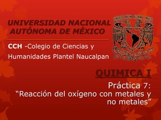 UNIVERSIDAD NACIONAL 
AUTÓNOMA DE MÉXICO 
CCH -Colegio de Ciencias y 
Humanidades Plantel Naucalpan 
QUIMICA I 
Práctica 7: 
“Reacción del oxígeno con metales y 
no metales” 
 