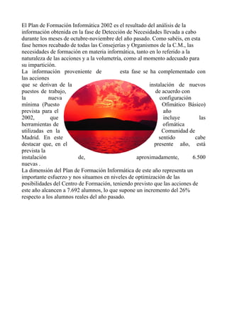 El Plan de Formación Informática 2002 es el resultado del análisis de la
información obtenida en la fase de Detección de Necesidades llevada a cabo
durante los meses de octubre-noviembre del año pasado. Como sabéis, en esta
fase hemos recabado de todas las Consejerías y Organismos de la C.M., las
necesidades de formación en materia informática, tanto en lo referido a la
naturaleza de las acciones y a la volumetría, como al momento adecuado para
su impartición.
La información proveniente de esta fase se ha complementado con
las acciones
que se derivan de la instalación de nuevos
puestos de trabajo, de acuerdo con
la nueva configuración
mínima (Puesto Ofimático Básico)
prevista para el año
2002, que incluye las
herramientas de ofimática
utilizadas en la Comunidad de
Madrid. En este sentido cabe
destacar que, en el presente año, está
prevista la
instalación de, aproximadamente, 6.500
nuevas .
La dimensión del Plan de Formación Informática de este año representa un
importante esfuerzo y nos situamos en niveles de optimización de las
posibilidades del Centro de Formación, teniendo previsto que las acciones de
este año alcancen a 7.692 alumnos, lo que supone un incremento del 26%
respecto a los alumnos reales del año pasado.
 