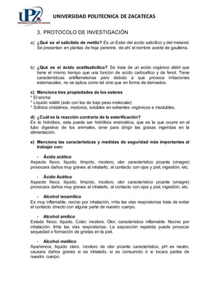 UNIVERSIDAD POLITECNICA DE ZACATECAS
3. PROTOCOLO DE INVESTIGACIÓN
a) ¿Qué es el salicilato de metilo? Es un Ester del acido salicílico y del metanol.
Se presentan en plantas de hoja perenne, de ahí el nombre aceite de gaulteria.
b) ¿Qué es el ácido acetilsalicílico? Se trata de un acido orgánico débil que
tiene el mismo tiempo que una función de acido carboxílico y de fenol. Tiene
características antiflamatorias pero debido a que provoca irritaciones
estomacales, no se aplica como tal sino que en forma de derivados.
c) Menciona tres propiedades de los esteres
* El aroma
* Líquido volátil (solo con los de bajo peso molecular)
* Sólidos cristalinos, inodoros, solubles en solventes orgánicos e insolubles.
d) ¿Cuál es la reacción contraria de la esterificación?
Es la hidrólisis, esta puede ser hidrólisis enzimática, que es la que ocurre en el
tubo digestivo de los animales, sirve para dirigir las grasas ingeridas en la
alimentación.
e) Menciona las características y medidas de seguridad más importantes al
trabajar con:
- Ácido acético
Aspecto físico; líquido, límpido, incoloro, olor característico picante (vinagre)
provocara daños muy graves al inhalarlo, al contacto con ojos y piel, ingestión, etc.
- Ácido Acético
Aspecto físico; líquido, límpido, incoloro, olor característico picante (vinagre)
provocara daños muy graves al inhalarlo, al contacto con ojos y piel, ingestión, etc.
- Alcohol isoamílico
Es muy inflamable, nocivo por inhalación, irrita las vías respiratorias trata de evitar
el contacto directo con alguna parte de nuestro cuerpo.
- Alcohol amílico
Estado físico; líquido. Color; incoloro. Olor; característico inflamable. Nocivo por
inhalación. Irrita las vías respiratorias. La exposición repetida puede provocar
sequedad o formación de grietas en la piel.
- Alcohol metílico
Apariencia; líquido claro, incoloro de olor picante característico, pH es neutro,
causara daños graves si es inhalado, si es consumido ó si tocara partes de
nuestro cuerpo.
 
