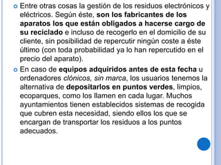  Entre otras cosas la gestión de los residuos electrónicos y
eléctricos. Según éste, son los fabricantes de los
aparatos los que están obligados a hacerse cargo de
su reciclado e incluso de recogerlo en el domicilio de su
cliente, sin posibilidad de repercutir ningún coste a éste
último (con toda probabilidad ya lo han repercutido en el
precio del aparato).
 En caso de equipos adquiridos antes de esta fecha u
ordenadores clónicos, sin marca, los usuarios tenemos la
alternativa de depositarlos en puntos verdes, limpios,
ecoparques, como los llamen en cada lugar. Muchos
ayuntamientos tienen establecidos sistemas de recogida
que cubren esta necesidad, siendo ellos los que se
encargan de transportar los residuos a los puntos
adecuados.
 