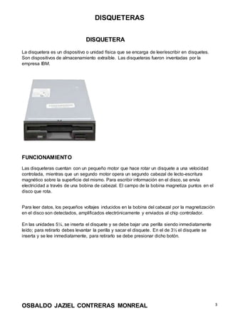 DISQUETERAS
OSBALDO JAZIEL CONTRERAS MONREAL 3
DISQUETERA
La disquetera es un dispositivo o unidad física que se encarga de leer/escribir en disquetes.
Son dispositivos de almacenamiento extraíble. Las disqueteras fueron inventadas por la
empresa IBM.
FUNCIONAMIENTO
Las disqueteras cuentan con un pequeño motor que hace rotar un disquete a una velocidad
controlada, mientras que un segundo motor opera un segundo cabezal de lecto-escritura
magnético sobre la superficie del mismo. Para escribir información en el disco, se envía
electricidad a través de una bobina de cabezal. El campo de la bobina magnetiza puntos en el
disco que rota.
Para leer datos, los pequeños voltajes inducidos en la bobina del cabezal por la magnetización
en el disco son detectados, amplificados electrónicamente y enviados al chip controlador.
En las unidades 5¼, se inserta el disquete y se debe bajar una perilla siendo inmediatamente
leído; para retirarlo debes levantar la perilla y sacar el disquete. En el de 3½ el disquete se
inserta y se lee inmediatamente, para retirarlo se debe presionar dicho botón.
 