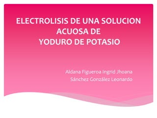 ELECTROLISIS DE UNA SOLUCION
ACUOSA DE
YODURO DE POTASIO
Aldana Figueroa Ingrid Jhoana
Sánchez González Leonardo
 