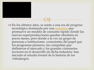 
 En los últimos años, se asiste a una era de progreso
tecnológico dominada por una industria que
promueve un modelo de consumo rápido donde las
nuevas superproducciones quedan obsoletas en
pocos meses, pero donde a la vez un grupo de
personas e instituciones -conscientes del papel que
los programas pioneros, las compañías que
definieron el mercado y los grandes visionarios
tuvieron en el desarrollo de dicha industria- han
iniciado el estudio formal de la historia de los
videojuegos.
 