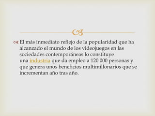 
 El más inmediato reflejo de la popularidad que ha
alcanzado el mundo de los videojuegos en las
sociedades contemporáneas lo constituye
una industria que da empleo a 120 000 personas y
que genera unos beneficios multimillonarios que se
incrementan año tras año.
 