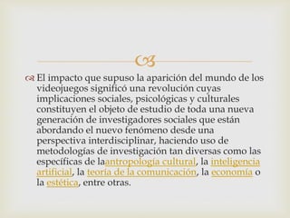 
 El impacto que supuso la aparición del mundo de los
videojuegos significó una revolución cuyas
implicaciones sociales, psicológicas y culturales
constituyen el objeto de estudio de toda una nueva
generación de investigadores sociales que están
abordando el nuevo fenómeno desde una
perspectiva interdisciplinar, haciendo uso de
metodologías de investigación tan diversas como las
específicas de laantropología cultural, la inteligencia
artificial, la teoría de la comunicación, la economía o
la estética, entre otras.
 