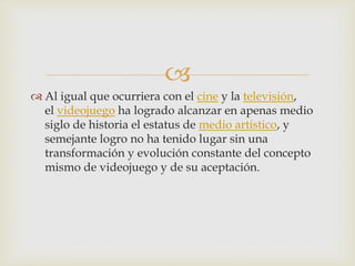 
 Al igual que ocurriera con el cine y la televisión,
el videojuego ha logrado alcanzar en apenas medio
siglo de historia el estatus de medio artístico, y
semejante logro no ha tenido lugar sin una
transformación y evolución constante del concepto
mismo de videojuego y de su aceptación.
 