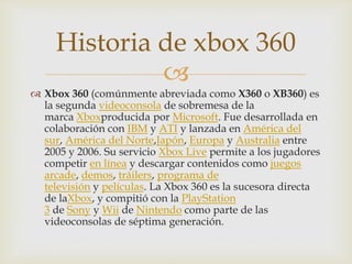 
 Xbox 360 (comúnmente abreviada como X360 o XB360) es
la segunda videoconsola de sobremesa de la
marca Xboxproducida por Microsoft. Fue desarrollada en
colaboración con IBM y ATI y lanzada en América del
sur, América del Norte,Japón, Europa y Australia entre
2005 y 2006. Su servicio Xbox Live permite a los jugadores
competir en línea y descargar contenidos como juegos
arcade, demos, tráilers, programa de
televisión y películas. La Xbox 360 es la sucesora directa
de laXbox, y compitió con la PlayStation
3 de Sony y Wii de Nintendo como parte de las
videoconsolas de séptima generación.
Historia de xbox 360
 