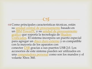 
 Como principales características técnicas, están
su unidad central de procesamiento basado en
un IBM PowerPC y su unidad de procesamiento
gráfico que soporta la tecnología de Shaders
Unificados. El sistema incorpora un puerto especial
para agregar un disco duro externo y es compatible
con la mayoría de los aparatos con
conector USB gracias a sus puertos USB 2.0. Los
accesorios de este sistema pueden ser utilizados en
una computadora personal como son los mandos y el
volante Xbox 360.
 