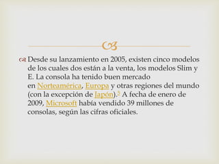 
 Desde su lanzamiento en 2005, existen cinco modelos
de los cuales dos están a la venta, los modelos Slim y
E. La consola ha tenido buen mercado
en Norteamérica, Europa y otras regiones del mundo
(con la excepción de Japón).5 A fecha de enero de
2009, Microsoft había vendido 39 millones de
consolas, según las cifras oficiales.
 