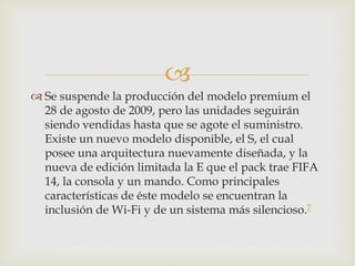 
 Se suspende la producción del modelo premium el
28 de agosto de 2009, pero las unidades seguirán
siendo vendidas hasta que se agote el suministro.
Existe un nuevo modelo disponible, el S, el cual
posee una arquitectura nuevamente diseñada, y la
nueva de edición limitada la E que el pack trae FIFA
14, la consola y un mando. Como principales
características de éste modelo se encuentran la
inclusión de Wi-Fi y de un sistema más silencioso.7
 