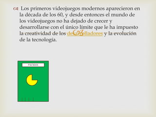
 Los primeros videojuegos modernos aparecieron en
la década de los 60, y desde entonces el mundo de
los videojuegos no ha dejado de crecer y
desarrollarse con el único límite que le ha impuesto
la creatividad de los desarrolladores y la evolución
de la tecnología.
PACMAN
 