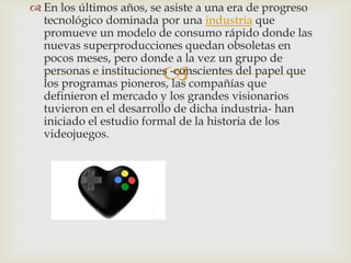 
 En los últimos años, se asiste a una era de progreso
tecnológico dominada por una industria que
promueve un modelo de consumo rápido donde las
nuevas superproducciones quedan obsoletas en
pocos meses, pero donde a la vez un grupo de
personas e instituciones -conscientes del papel que
los programas pioneros, las compañías que
definieron el mercado y los grandes visionarios
tuvieron en el desarrollo de dicha industria- han
iniciado el estudio formal de la historia de los
videojuegos.
 