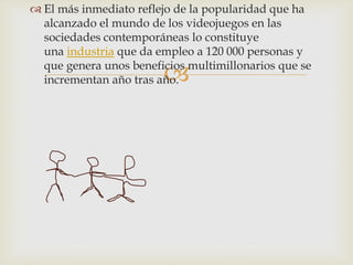 
 El más inmediato reflejo de la popularidad que ha
alcanzado el mundo de los videojuegos en las
sociedades contemporáneas lo constituye
una industria que da empleo a 120 000 personas y
que genera unos beneficios multimillonarios que se
incrementan año tras año.
 