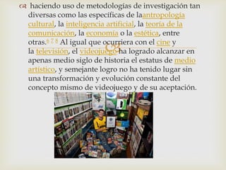 
 haciendo uso de metodologías de investigación tan
diversas como las específicas de laantropología
cultural, la inteligencia artificial, la teoría de la
comunicación, la economía o la estética, entre
otras.6 7 8 Al igual que ocurriera con el cine y
la televisión, el videojuego ha logrado alcanzar en
apenas medio siglo de historia el estatus de medio
artístico, y semejante logro no ha tenido lugar sin
una transformación y evolución constante del
concepto mismo de videojuego y de su aceptación.
 