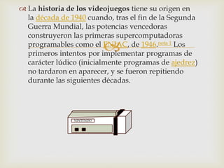 
 La historia de los videojuegos tiene su origen en
la década de 1940 cuando, tras el fin de la Segunda
Guerra Mundial, las potencias vencedoras
construyeron las primeras supercomputadoras
programables como el ENIAC, de 1946.nota 1 Los
primeros intentos por implementar programas de
carácter lúdico (inicialmente programas de ajedrez)
no tardaron en aparecer, y se fueron repitiendo
durante las siguientes décadas.
NINTENDO
 