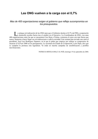 Las ONG vuelven a la carga con el 0,7%
Mas de 400 organizaciones exigen al gobierno que refleje sucompromiso en
los presupuestos.
a antigua reivindicación de las ONG para que el Gobierno destine el 0,7% del PIB a cooperación
y desarrollo recobra fuerza tras el cambio en el Ejecutivo. La Coordinadora de ONG, con unas
400 organizaciones entre las que se encuentran Cruz Roja o Cáritas, comienza el curso con más fuerza que
nunca, dispuesta a hacer llegar sus reivindicaciones a toda la sociedad. Esta semana han enviado una carta al
presidente, José Luis Rodríguez Zapatero, en la que le piden que empiece por reflejar su compromiso de
alcanzar el 0,5%en 2008 en los presupuestos. La secretaria de Estado de Cooperación, Leire Pajín, dice que
se cumplirá la promesa esta legislatura. Ya están en marcha campañas de sensibilización y posibles
movilizaciones.
L
PATRICIA ORTEGA DOLZ. EL PAÍS, domingo 19 de septiembre de 2004.
 